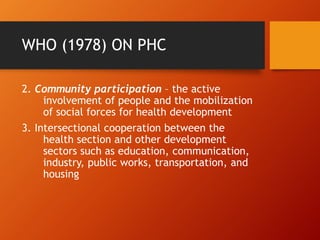 WHO (1978) ON PHC
2. Community participation – the active
involvement of people and the mobilization
of social forces for health development
3. Intersectional cooperation between the
health section and other development
sectors such as education, communication,
industry, public works, transportation, and
housing
 