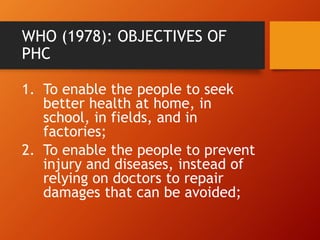 WHO (1978): OBJECTIVES OF
PHC
1. To enable the people to seek
better health at home, in
school, in fields, and in
factories;
2. To enable the people to prevent
injury and diseases, instead of
relying on doctors to repair
damages that can be avoided;
 