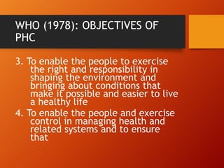 WHO (1978): OBJECTIVES OF
PHC
3. To enable the people to exercise
the right and responsibility in
shaping the environment and
bringing about conditions that
make it possible and easier to live
a healthy life
4. To enable the people and exercise
control in managing health and
related systems and to ensure
that
 