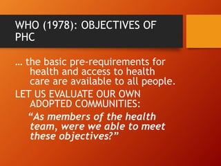 WHO (1978): OBJECTIVES OF
PHC
… the basic pre-requirements for
health and access to health
care are available to all people.
LET US EVALUATE OUR OWN
ADOPTED COMMUNITIES:
“As members of the health
team, were we able to meet
these objectives?”
 