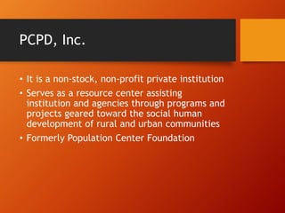 PCPD, Inc.
• It is a non-stock, non-profit private institution
• Serves as a resource center assisting
institution and agencies through programs and
projects geared toward the social human
development of rural and urban communities
• Formerly Population Center Foundation
 