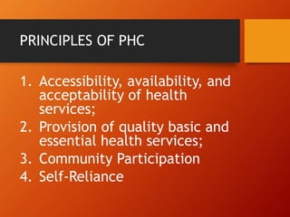 PRINCIPLES OF PHC
1. Accessibility, availability, and
acceptability of health
services;
2. Provision of quality basic and
essential health services;
3. Community Participation
4. Self-Reliance
 