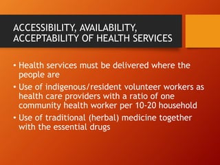 ACCESSIBILITY, AVAILABILITY,
ACCEPTABILITY OF HEALTH SERVICES
• Health services must be delivered where the
people are
• Use of indigenous/resident volunteer workers as
health care providers with a ratio of one
community health worker per 10-20 household
• Use of traditional (herbal) medicine together
with the essential drugs
 