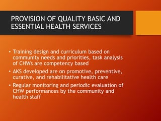 PROVISION OF QUALITY BASIC AND
ESSENTIAL HEALTH SERVICES
• Training design and curriculum based on
community needs and priorities, task analysis
of CHWs are competency based
• AKS developed are on promotive, preventive,
curative, and rehabilitative health care
• Regular monitoring and periodic evaluation of
CHW performances by the community and
health staff
 