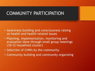 COMMUNITY PARTICIPATION
• Awareness building and consciousness raising
on health and health-related issues
• Planning, implementation, monitoring and
evaluation done through small group meetings
(10-12 household cluster)
• Selection of CHWs by the community
• Community building and community organizing
 