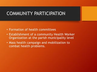 COMMUNITY PARTICIPATION
• Formation of health committees
• Establishment of a community Health Worker
Organization at the parish municipality level
• Mass health campaign and mobilization to
combat health problems.
 