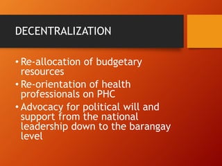DECENTRALIZATION
• Re-allocation of budgetary
resources
• Re-orientation of health
professionals on PHC
• Advocacy for political will and
support from the national
leadership down to the barangay
level
 