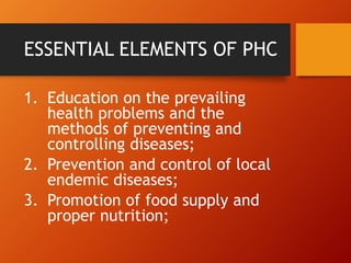 ESSENTIAL ELEMENTS OF PHC
1. Education on the prevailing
health problems and the
methods of preventing and
controlling diseases;
2. Prevention and control of local
endemic diseases;
3. Promotion of food supply and
proper nutrition;
 