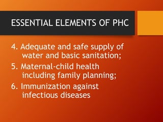 ESSENTIAL ELEMENTS OF PHC
4. Adequate and safe supply of
water and basic sanitation;
5. Maternal-child health
including family planning;
6. Immunization against
infectious diseases
 