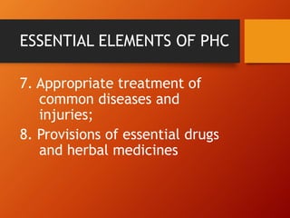 ESSENTIAL ELEMENTS OF PHC
7. Appropriate treatment of
common diseases and
injuries;
8. Provisions of essential drugs
and herbal medicines
 
