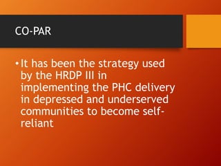 CO-PAR
•It has been the strategy used
by the HRDP III in
implementing the PHC delivery
in depressed and underserved
communities to become self-
reliant
 