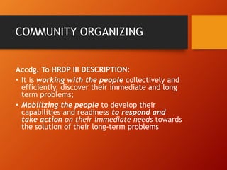 COMMUNITY ORGANIZING
Accdg. To HRDP III DESCRIPTION:
• It is working with the people collectively and
efficiently, discover their immediate and long
term problems;
• Mobilizing the people to develop their
capabilities and readiness to respond and
take action on their immediate needs towards
the solution of their long-term problems
 