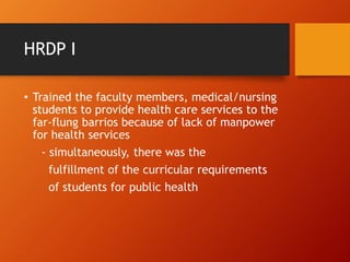 HRDP I
• Trained the faculty members, medical/nursing
students to provide health care services to the
far-flung barrios because of lack of manpower
for health services
- simultaneously, there was the
fulfillment of the curricular requirements
of students for public health
 