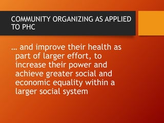 COMMUNITY ORGANIZING AS APPLIED
TO PHC
… and improve their health as
part of larger effort, to
increase their power and
achieve greater social and
economic equality within a
larger social system
 