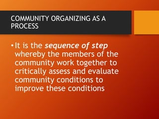 COMMUNITY ORGANIZING AS A
PROCESS
•It is the sequence of step
whereby the members of the
community work together to
critically assess and evaluate
community conditions to
improve these conditions
 