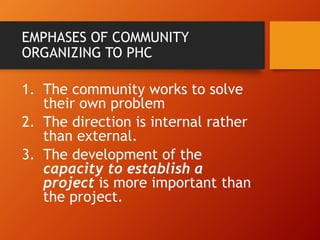 EMPHASES OF COMMUNITY
ORGANIZING TO PHC
1. The community works to solve
their own problem
2. The direction is internal rather
than external.
3. The development of the
capacity to establish a
project is more important than
the project.
 