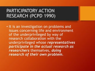 PARTICIPATORY ACTION
RESEARCH (PCPD 1990)
• It is an investigation on problems and
issues concerning life and environment
of the underprivileged by way of
research collaboration with the
underprivileged whose representatives
participate in the actual research as
researchers themselves, doing
research of their own problem.
 