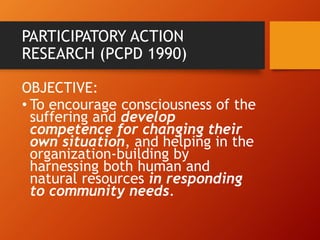 PARTICIPATORY ACTION
RESEARCH (PCPD 1990)
OBJECTIVE:
• To encourage consciousness of the
suffering and develop
competence for changing their
own situation, and helping in the
organization-building by
harnessing both human and
natural resources in responding
to community needs.
 