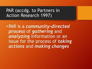 PAR (accdg. to Partners in
Action Research 1997)
•PAR is a community-directed
process of gathering and
analyzing information or an
issue for the process of taking
actions and making changes
 