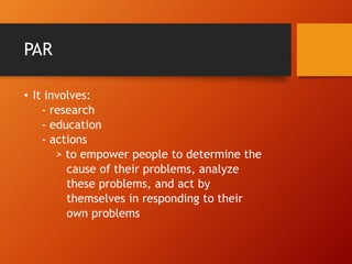 PAR
• It involves:
- research
- education
- actions
> to empower people to determine the
cause of their problems, analyze
these problems, and act by
themselves in responding to their
own problems
 