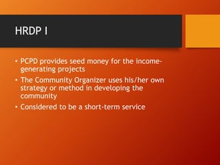 HRDP I
• PCPD provides seed money for the income-
generating projects
• The Community Organizer uses his/her own
strategy or method in developing the
community
• Considered to be a short-term service
 