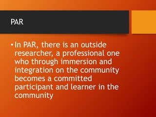 PAR
•In PAR, there is an outside
researcher, a professional one
who through immersion and
integration on the community
becomes a committed
participant and learner in the
community
 