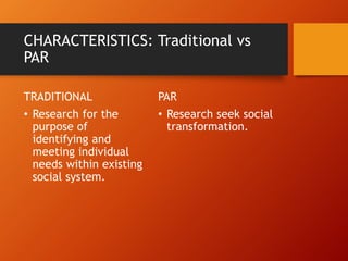 CHARACTERISTICS: Traditional vs
PAR
TRADITIONAL
• Research for the
purpose of
identifying and
meeting individual
needs within existing
social system.
PAR
• Research seek social
transformation.
 