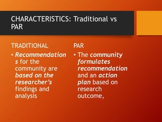 CHARACTERISTICS: Traditional vs
PAR
TRADITIONAL
• Recommendation
s for the
community are
based on the
researcher’s
findings and
analysis
PAR
• The community
formulates
recommendation
and an action
plan based on
research
outcome,
 