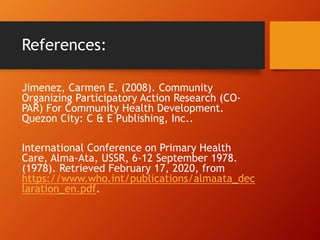 References:
Jimenez, Carmen E. (2008). Community
Organizing Participatory Action Research (CO-
PAR) For Community Health Development.
Quezon City: C & E Publishing, Inc..
International Conference on Primary Health
Care, Alma-Ata, USSR, 6-12 September 1978.
(1978). Retrieved February 17, 2020, from
https://www.who.int/publications/almaata_dec
laration_en.pdf.
 