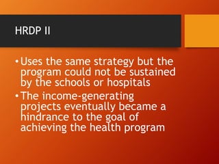 HRDP II
•Uses the same strategy but the
program could not be sustained
by the schools or hospitals
•The income-generating
projects eventually became a
hindrance to the goal of
achieving the health program
 