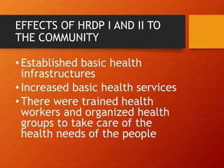 EFFECTS OF HRDP I AND II TO
THE COMMUNITY
•Established basic health
infrastructures
•Increased basic health services
•There were trained health
workers and organized health
groups to take care of the
health needs of the people
 