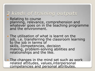 3 kinds of training outputs

   Relating to course
    planning, relevance, comprehension and
    whatever goes on in the teaching programme
    and the environment.

   The utilisation of what is learnt on the
    job, i.e. transferring the classroom learning
    to the job in terms of
    skills, competencies, decision
    making, problem-solving abilities and
    relationships and the like.

   The changes in the mind set such as work
    related attitudes, values,interpersonal
    competencies and personal attributes.
 