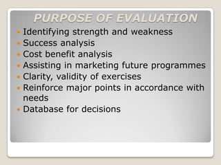PURPOSE OF EVALUATION
   Identifying strength and weakness
   Success analysis
   Cost benefit analysis
   Assisting in marketing future programmes
   Clarity, validity of exercises
   Reinforce major points in accordance with
    needs
   Database for decisions
 
