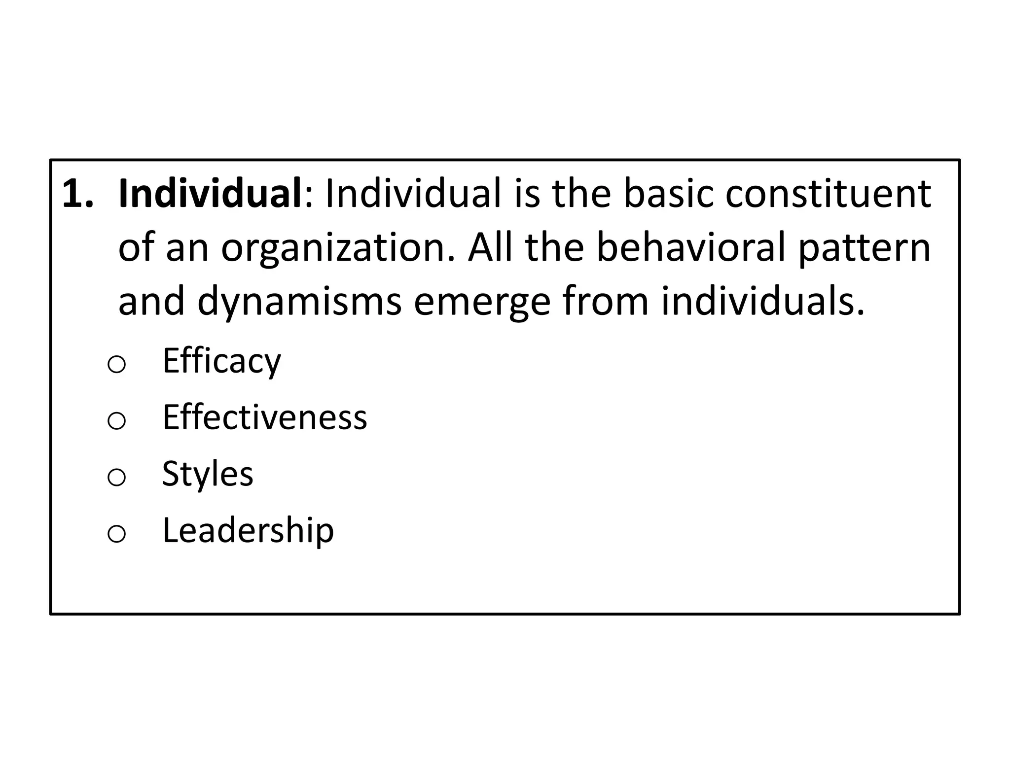 1. Individual: Individual is the basic constituent
of an organization. All the behavioral pattern
and dynamisms emerge from individuals.
o Efficacy
o Effectiveness
o Styles
o Leadership
 