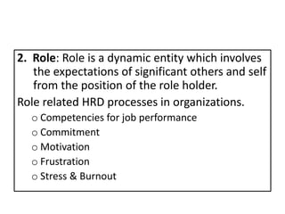 2. Role: Role is a dynamic entity which involves
the expectations of significant others and self
from the position of the role holder.
Role related HRD processes in organizations.
o Competencies for job performance
o Commitment
o Motivation
o Frustration
o Stress & Burnout
 
