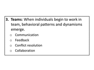 3. Teams: When individuals begin to work in
team, behavioral patterns and dynamisms
emerge.
o Communication
o Feedback
o Conflict resolution
o Collaboration
 