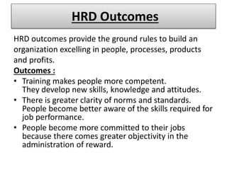 HRD Outcomes
HRD outcomes provide the ground rules to build an
organization excelling in people, processes, products
and profits.
Outcomes :
• Training makes people more competent.
They develop new skills, knowledge and attitudes.
• There is greater clarity of norms and standards.
People become better aware of the skills required for
job performance.
• People become more committed to their jobs
because there comes greater objectivity in the
administration of reward.
 