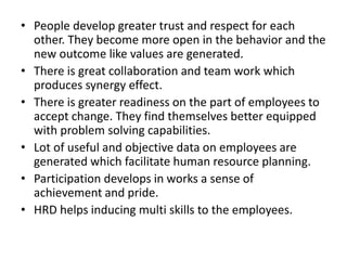 • People develop greater trust and respect for each
other. They become more open in the behavior and the
new outcome like values are generated.
• There is great collaboration and team work which
produces synergy effect.
• There is greater readiness on the part of employees to
accept change. They find themselves better equipped
with problem solving capabilities.
• Lot of useful and objective data on employees are
generated which facilitate human resource planning.
• Participation develops in works a sense of
achievement and pride.
• HRD helps inducing multi skills to the employees.
 