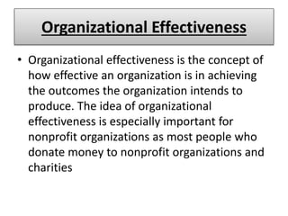 Organizational Effectiveness
• Organizational effectiveness is the concept of
how effective an organization is in achieving
the outcomes the organization intends to
produce. The idea of organizational
effectiveness is especially important for
nonprofit organizations as most people who
donate money to nonprofit organizations and
charities
 