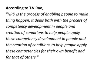 According to T.V Rao,
"HRD is the process of enabling people to make
thing happen. It deals both with the process of
competency development in people and
creation of conditions to help people apply
these competency development in people and
the creation of conditions to help people apply
these competencies for their own benefit and
for that of others."
 