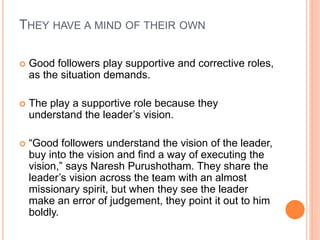 THEY HAVE A MIND OF THEIR OWN
 Good followers play supportive and corrective roles,
as the situation demands.
 The play a supportive role because they
understand the leader’s vision.
 “Good followers understand the vision of the leader,
buy into the vision and find a way of executing the
vision,” says Naresh Purushotham. They share the
leader’s vision across the team with an almost
missionary spirit, but when they see the leader
make an error of judgement, they point it out to him
boldly.
 