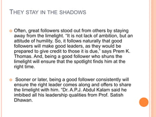 THEY STAY IN THE SHADOWS
 Often, great followers stood out from others by staying
away from the limelight. “It is not lack of ambition, but an
attitude of humility. So, it follows naturally that good
followers will make good leaders, as they would be
prepared to give credit to those it is due,” says Prem K.
Thomas. And, being a good follower who shuns the
limelight will ensure that the spotlight finds him at the
right time.
 Sooner or later, being a good follower consistently will
ensure the right leader comes along and offers to share
the limelight with him. “Dr. A.P.J. Abdul Kalam said he
imbibed all his leadership qualities from Prof. Satish
Dhawan.
 