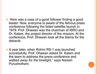  Here was a case of a good follower finding a good
leader. Now, everyone is aware of the famous press
conference following the failed satellite launch in
1979. Prof. Dhawan was the chairman of ISRO and
Dr. Kalam, the project director of the mission. At the
conference, Prof. Dhawan took all the blame for the
debacle.
 A year later, when Rohini RS-1 was launched
successfully, Prof. Dhawan asked Dr. Kalam and
the team to address the press conference and
walked away for the limelight,” says Naresh
Purushotham.
 