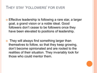 THEY STAY ‘FOLLOWERS’ FOR EVER
 Effective leadership is following a rare star, a larger
goal, a grand vision or a noble ideal. Good
followers don’t cease to be followers once they
have been elevated to positions of leadership.
 They will always find something larger than
themselves to follow, so that they keep growing,
don’t become opinionated and are rooted to the
realities of their situation. They invariably look for
those who could mentor them.
 