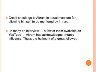  Credit should go to Akram in equal measure for
allowing himself to be mentored by Imran.
 In many an interview — a few of them available on
YouTube — Akram has acknowledged Imran’s
influence. That’s the hallmark of a great follower.
 