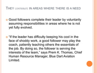 THEY CONTRIBUTE IN AREAS WHERE THERE IS A NEED
 Good followers complete their leader by voluntarily
assuming responsibilities in areas where he is not
yet fully evolved.
 “If the leader has difficulty keeping his cool in the
face of shoddy work, a good follower may play the
coach, patiently teaching others the essentials of
the job. By doing so, the follower is serving the
interests of the team,” says Prem K. Thomas, Chief
Human Resource Manager, Blue Dart Aviation
Limited.
 