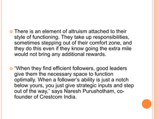  There is an element of altruism attached to their
style of functioning. They take up responsibilities,
sometimes stepping out of their comfort zone, and
they do this even if they know going the extra mile
would not bring any additional rewards.
 “When they find efficient followers, good leaders
give them the necessary space to function
optimally. When a follower’s ability is just a notch
below yours, you just give strategic inputs and step
out of the way,” says Naresh Purushotham, co-
founder of Crestcom India.
 