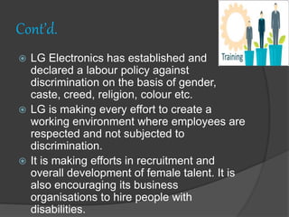 Cont’d.
 LG Electronics has established and
declared a labour policy against
discrimination on the basis of gender,
caste, creed, religion, colour etc.
 LG is making every effort to create a
working environment where employees are
respected and not subjected to
discrimination.
 It is making efforts in recruitment and
overall development of female talent. It is
also encouraging its business
organisations to hire people with
disabilities.
 
