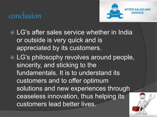 conclusion
 LG’s after sales service whether in India
or outside is very quick and is
appreciated by its customers.
 LG’s philosophy revolves around people,
sincerity, and sticking to the
fundamentals. It is to understand its
customers and to offer optimum
solutions and new experiences through
ceaseless innovation, thus helping its
customers lead better lives.
 
