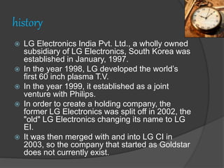 history
 LG Electronics India Pvt. Ltd., a wholly owned
subsidiary of LG Electronics, South Korea was
established in January, 1997.
 In the year 1998, LG developed the world’s
first 60 inch plasma T.V.
 In the year 1999, it established as a joint
venture with Philips.
 In order to create a holding company, the
former LG Electronics was split off in 2002, the
"old" LG Electronics changing its name to LG
EI.
 It was then merged with and into LG CI in
2003, so the company that started as Goldstar
does not currently exist.
 